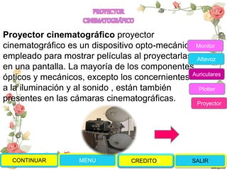 Proyector cinematográfico proyector
cinematográfico es un dispositivo opto-mecánico
empleado para mostrar películas al proyectarlas
en una pantalla. La mayoría de los componentes
ópticos y mecánicos, excepto los concernientes
a la iluminación y al sonido , están también
presentes en las cámaras cinematográficas.
CONTINUAR MENU SALIRCREDITOS
Monitor
Altavoz
Auriculares
Plotter
Proyector
PROYECTOR
CINEMATOGRÁFICO
 