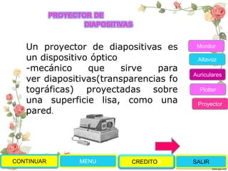 CONTINUAR MENU SALIRCREDITOS
Monitor
Altavoz
Auriculares
Plotter
Proyector
PROYECTOR DE
DIAPOSITIVAS
Un proyector de diapositivas es
un dispositivo óptico
-mecánico que sirve para
ver diapositivas(transparencias fo
tográficas) proyectadas sobre
una superficie lisa, como una
pared.
 