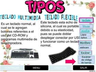Es un teclado normal, al
cual se le agregan
botones referentes a el
uso del CD-ROM y
programas multimedia de
la compradora.
Este teclado esta echo de
silicona, el cual es portable
debido a su elasticidad,
pues se puede doblar
desplegar conectar por USB
y funcionar como un teclado
normal.
CONTINUAR MENU SALIRCREDITOS
Joystick
Mouse
Lápiz
óptico
Micrófono
webcam
Escáner
Escáner
de código
de barras
teclado
 