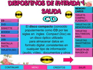 CDDiapositiva 70
DVDDiapositiva 73
DISKETTE
MODEM
FAX
USB
PANTALLA
TACTIL
TARJETA (SD)
MEMORY
CARDS
TARJETA
COMPAC
FLASH(CF)
TARJETAS DE
MEMORIA(MS)
TARJETAS
MULTIMEDIA(
MMS)
TARJETAS
SMARTMEDIA
(SM)
TARJETA DE
IMAGEN xD
El disco compacto (conocido
popularmente como CD por las
siglas en ingles Compact Disc) es
un disco óptico utilizado
para almacenar datos en
formato digital ,consistentes en
cualquier tipo de información
(audio, vídeo, documentos y otros
CONTINUAR MENU SALIRCREDITOS
 