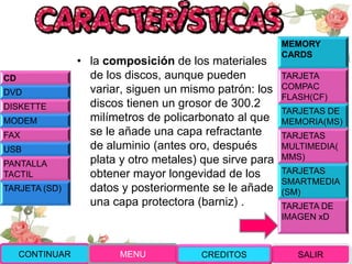 • la composición de los materiales
de los discos, aunque pueden
variar, siguen un mismo patrón: los
discos tienen un grosor de 300.2
milímetros de policarbonato al que
se le añade una capa refractante
de aluminio (antes oro, después
plata y otro metales) que sirve para
obtener mayor longevidad de los
datos y posteriormente se le añade
una capa protectora (barniz) .
CONTINUAR MENU SALIRCREDITOS
CD
DVD
DISKETTE
MODEM
FAX
USB
PANTALLA
TACTIL
TARJETA (SD)
MEMORY
CARDS
TARJETA
COMPAC
FLASH(CF)
TARJETAS DE
MEMORIA(MS)
TARJETAS
MULTIMEDIA(
MMS)
TARJETAS
SMARTMEDIA
(SM)
TARJETA DE
IMAGEN xD
 