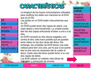 La longitud de los hoyos microscópicos utilizados
para codificar los datos son menores en el DVD
que en el CD.
Las pistas en un DVD están más próximas que
un CD.
Un DVD puede tener dos capas de datos: una
capa opaca y otra translúcida. La unidad puede
leer las dos capas enfocando el láser a una o a la
otra.
Un DVD consiste en dos discos pegados uno
contra el otro; esto hace posible que se puedan
tener datos en las dos caras del disco. Sin
embargo, las unidades de DVD tienen una sola
cabeza para leer una cara, por lo que si se quiere
leer la otra cara es necesario dar la vuelta al
disco. Cada cara del disco puede tener a su vez
dos capas de datos.
Los DVD utilizan un método más eficaz de
detección y corrección de errores.
CD
DVD
DISKETTE
MODEM
FAX
USB
PANTALLA
TACTIL
TARJETA (SD)
MEMORY
CARDS
TARJETA
COMPAC
FLASH(CF)
TARJETAS DE
MEMORIA(MS)
TARJETAS
MULTIMEDIA(
MMS)
TARJETAS
SMARTMEDIA
(SM)
TARJETA DE
IMAGEN xD
CONTINUAR MENU SALIRCREDITOS
 