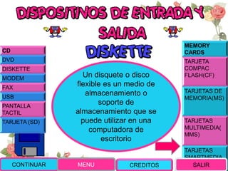 MEMORY
CARDS
TARJETA
COMPAC
FLASH(CF)
TARJETAS DE
MEMORIA(MS)
TARJETAS
MULTIMEDIA(
MMS)
TARJETAS
SMARTMEDIA
(SM)
Un disquete o disco
flexible es un medio de
almacenamiento o
soporte de
almacenamiento que se
puede utilizar en una
computadora de
escritorio
CONTINUAR MENU SALIR
CD
DVD
DISKETTE
MODEM
FAX
USB
PANTALLA
TACTIL
TARJETA (SD)
CREDITOS
 