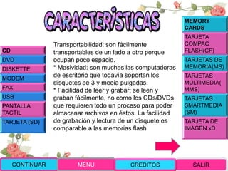 Transportabilidad: son fácilmente
transportables de un lado a otro porque
ocupan poco espacio.
* Masividad: son muchas las computadoras
de escritorio que todavía soportan los
disquetes de 3 y media pulgadas.
* Facilidad de leer y grabar: se leen y
graban fácilmente, no como los CDs/DVDs
que requieren todo un proceso para poder
almacenar archivos en éstos. La facilidad
de grabación y lectura de un disquete es
comparable a las memorias flash.
CD
DVD
DISKETTE
MODEM
FAX
USB
PANTALLA
TACTIL
TARJETA (SD)
MEMORY
CARDS
TARJETA
COMPAC
FLASH(CF)
TARJETAS DE
MEMORIA(MS)
TARJETAS
MULTIMEDIA(
MMS)
TARJETAS
SMARTMEDIA
(SM)
TARJETA DE
IMAGEN xD
CONTINUAR MENU SALIRCREDITOS
 