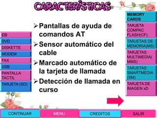 Pantallas de ayuda de
comandos AT
Sensor automático del
cable
Marcado automático de
la tarjeta de llamada
Detección de llamada en
curso
CD
DVD
DISKETTE
MODEM
FAX
USB
PANTALLA
TACTIL
TARJETA (SD)
MEMORY
CARDS
TARJETA
COMPAC
FLASH(CF)
TARJETAS DE
MEMORIA(MS)
TARJETAS
MULTIMEDIA(
MMS)
TARJETAS
SMARTMEDIA
(SM)
TARJETA DE
IMAGEN xD
CONTINUAR MENU SALIRCREDITOS
 