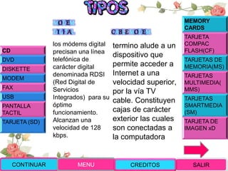 MODEM
DIGITAL
los módems digital
precisan una línea
telefónica de
carácter digital
denominada RDSI
(Red Digital de
Servicios
Integrados) para su
óptimo
funcionamiento.
Alcanzan una
velocidad de 128
kbps.
CABLEMODEM
termino alude a un
dispositivo que
permite acceder a
Internet a una
velocidad superior,
por la vía TV
cable. Constituyen
cajas de carácter
exterior las cuales
son conectadas a
la computadora
CONTINUAR MENU SALIRCREDITOS
CD
DVD
DISKETTE
MODEM
FAX
USB
PANTALLA
TACTIL
TARJETA (SD)
MEMORY
CARDS
TARJETA
COMPAC
FLASH(CF)
TARJETAS DE
MEMORIA(MS)
TARJETAS
MULTIMEDIA(
MMS)
TARJETAS
SMARTMEDIA
(SM)
TARJETA DE
IMAGEN xD
 