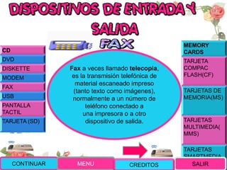 MEMORY
CARDS
TARJETA
COMPAC
FLASH(CF)
TARJETAS DE
MEMORIA(MS)
TARJETAS
MULTIMEDIA(
MMS)
TARJETAS
SMARTMEDIA
(SM)
Fax a veces llamado telecopia,
es la transmisión telefónica de
material escaneado impreso
(tanto texto como imágenes),
normalmente a un número de
teléfono conectado a
una impresora o a otro
dispositivo de salida.
CONTINUAR MENU SALIR
CD
DVD
DISKETTE
MODEM
FAX
USB
PANTALLA
TACTIL
TARJETA (SD)
CREDITOS
 