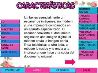 Un fax es esencialmente un
escáner de imágenes, un módem
y una impresora combinados en
un aparato especializado. El
escáner convierte el documento
original en una imagen digital; el
módem envía la imagen por la
línea telefónica; al otro lado, el
módem lo recibe y lo envía a la
impresora, que hace una copia del
documento original.
CONTINUAR MENU SALIRCREDITOS
CD
DVD
DISKETTE
MODEM
FAX
USB
PANTALLA
TACTIL
TARJETA (SD)
MEMORY
CARDS
TARJETA
COMPAC
FLASH(CF)
TARJETAS DE
MEMORIA(MS)
TARJETAS
MULTIMEDIA(
MMS)
TARJETAS
SMARTMEDIA
(SM)
TARJETA DE
IMAGEN xD
 
