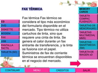Fax térmica Fax térmico se
considera el tipo más económico
del formulario disponible en el
mercado. Tipo térmico no utiliza
cartuchos de tinta, sino que
requiere una cinta de tinta. Se
genera el calor durante un fax
entrante de transferencia, y la tinta
se fusiona con el papel.
Suministros de fax de corriente
térmica se encuentran disponibles
en el negocio del mercado.
CONTINUAR MENU SALIRCREDITOS
CD
DVD
DISKETTE
MODEM
FAX
USB
PANTALLA
TACTIL
TARJETA (SD)
MEMORY
CARDS
TARJETA
COMPAC
FLASH(CF)
TARJETAS DE
MEMORIA(MS)
TARJETAS
MULTIMEDIA(
MMS)
TARJETAS
SMARTMEDIA
(SM)
TARJETA DE
IMAGEN xD
FAX TÉRMICA
 