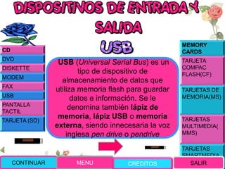 MEMORY
CARDS
TARJETA
COMPAC
FLASH(CF)
TARJETAS DE
MEMORIA(MS)
TARJETAS
MULTIMEDIA(
MMS)
TARJETAS
SMARTMEDIA
(SM)
USB (Universal Serial Bus) es un
tipo de dispositivo de
almacenamiento de datos que
utiliza memoria flash para guardar
datos e información. Se le
denomina también lápiz de
memoria, lápiz USB o memoria
externa, siendo innecesaria la voz
inglesa pen drive o pendrive
CONTINUAR MENU SALIR
CD
DVD
DISKETTE
MODEM
FAX
USB
PANTALLA
TACTIL
TARJETA (SD)
CREDITOS
 