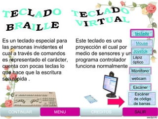 Es un teclado especial para
las personas invidentes el
cual a través de comandos
es representado el carácter,
cuenta con pocas teclas lo
que hace que la escritura
sea rápida .
Este teclado es una
proyección el cual por
medio de sensores y un
programa controlador
funciona normalmente .
CONTINUAR MENU SALIRCREDITOS
Joystick
Mouse
Lápiz
óptico
Micrófono
webcam
Escáner
Escáner
de código
de barras
teclado
 
