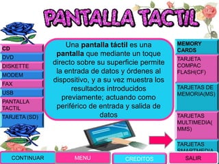MEMORY
CARDS
TARJETA
COMPAC
FLASH(CF)
TARJETAS DE
MEMORIA(MS)
TARJETAS
MULTIMEDIA(
MMS)
TARJETAS
SMARTMEDIA
(SM)
Una pantalla táctil es una
pantalla que mediante un toque
directo sobre su superficie permite
la entrada de datos y órdenes al
dispositivo, y a su vez muestra los
resultados introducidos
previamente; actuando como
periférico de entrada y salida de
datos
CONTINUAR MENU SALIR
CD
DVD
DISKETTE
MODEM
FAX
USB
PANTALLA
TACTIL
TARJETA (SD)
CREDITOS
 