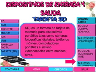 MEMORY
CARDS
TARJETA
COMPAC
FLASH(CF)
TARJETAS DE
MEMORIA(MS)
TARJETAS
MULTIMEDIA(
MMS)
TARJETAS
SMARTMEDIA
(SM)
SD) es un formato de tarjeta de
memoria para dispositivos
portátiles tales como cámaras
fotográficas digitales, teléfonos
móviles, computadores
portátiles e incluso
videoconsolas entre muchos
otros.
CONTINUAR MENU SALIR
CD
DVD
DISKETTE
MODEM
FAX
USB
PANTALLA
TACTIL
TARJETA (SD)
CREDITOS
 