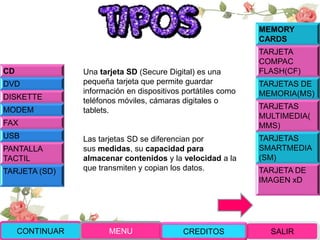 Una tarjeta SD (Secure Digital) es una
pequeña tarjeta que permite guardar
información en dispositivos portátiles como
teléfonos móviles, cámaras digitales o
tablets.
Las tarjetas SD se diferencian por
sus medidas, su capacidad para
almacenar contenidos y la velocidad a la
que transmiten y copian los datos.
CONTINUAR MENU SALIRCREDITOS
CD
DVD
DISKETTE
MODEM
FAX
USB
PANTALLA
TACTIL
TARJETA (SD)
MEMORY
CARDS
TARJETA
COMPAC
FLASH(CF)
TARJETAS DE
MEMORIA(MS)
TARJETAS
MULTIMEDIA(
MMS)
TARJETAS
SMARTMEDIA
(SM)
TARJETA DE
IMAGEN xD
 