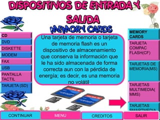 MEMORY
CARDS
TARJETA
COMPAC
FLASH(CF)
TARJETAS DE
MEMORIA(MS)
TARJETAS
MULTIMEDIA(
MMS)
TARJETAS
SMARTMEDIA
(SM)
Una tarjeta de memoria o tarjeta
de memoria flash es un
dispositivo de almacenamiento
que conserva la información que
le ha sido almacenada de forma
correcta aun con la pérdida de
energía; es decir, es una memoria
no volátil.
CONTINUAR MENU SALIR
CD
DVD
DISKETTE
MODEM
FAX
USB
PANTALLA
TACTIL
TARJETA (SD)
CREDITOS
 