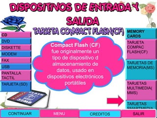 MEMORY
CARDS
TARJETA
COMPAC
FLASH(CF)
TARJETAS DE
MEMORIA(MS)
TARJETAS
MULTIMEDIA(
MMS)
TARJETAS
SMARTMEDIA
(SM)
Compact Flash (CF)
fue originalmente un
tipo de dispositivo d
almacenamiento de
datos, usado en
dispositivos electrónicos
portátiles
CONTINUAR MENU SALIR
CD
DVD
DISKETTE
MODEM
FAX
USB
PANTALLA
TACTIL
TARJETA (SD)
CREDITOS
 