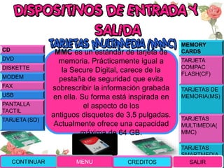MEMORY
CARDS
TARJETA
COMPAC
FLASH(CF)
TARJETAS DE
MEMORIA(MS)
TARJETAS
MULTIMEDIA(
MMC)
TARJETAS
SMARTMEDIA
(SM)
MMC es un estándar de tarjeta de
memoria. Prácticamente igual a
la Secure Digital, carece de la
pestaña de seguridad que evita
sobrescribir la información grabada
en ella. Su forma está inspirada en
el aspecto de los
antiguos disquetes de 3,5 pulgadas.
Actualmente ofrece una capacidad
máxima de 64 GB.
CONTINUAR MENU SALIR
CD
DVD
DISKETTE
MODEM
FAX
USB
PANTALLA
TACTIL
TARJETA (SD)
CREDITOS
 