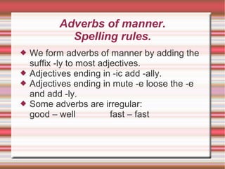 Adverbs of manner.
             Spelling rules.
   We form adverbs of manner by adding the
    suffix -ly to most adjectives.
   Adjectives ending in -ic add -ally.
   Adjectives ending in mute -e loose the -e
    and add -ly.
   Some adverbs are irregular:
    good – well           fast – fast
 
