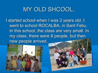 MY OLD SHCOOL.MY OLD SHCOOL.
I started school when I was 3 years old. II started school when I was 3 years old. I
went to school ROCALBA, in Sant Feliu.went to school ROCALBA, in Sant Feliu.
In this school, the class are very small. InIn this school, the class are very small. In
my class, there were 8 people, but thenmy class, there were 8 people, but then
new people arrived.new people arrived.
 