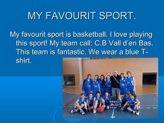 MY FAVOURIT SPORT.MY FAVOURIT SPORT.
My favourit sport is basketball. I love playingMy favourit sport is basketball. I love playing
this sport! My team call: C.B Vall d’en Bas.this sport! My team call: C.B Vall d’en Bas.
This team is fantastic. We wear a blue T-This team is fantastic. We wear a blue T-
shirt.shirt.
 