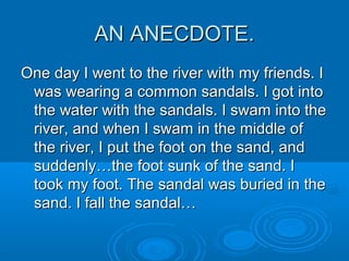 AN ANECDOTE.AN ANECDOTE.
One day I went to the river with my friends. IOne day I went to the river with my friends. I
was wearing a common sandals. I got intowas wearing a common sandals. I got into
the water with the sandals. I swam into thethe water with the sandals. I swam into the
river, and when I swam in the middle ofriver, and when I swam in the middle of
the river, I put the foot on the sand, andthe river, I put the foot on the sand, and
suddenly…the foot sunk of the sand. Isuddenly…the foot sunk of the sand. I
took my foot. The sandal was buried in thetook my foot. The sandal was buried in the
sand. I fall the sandal…sand. I fall the sandal…
 