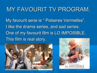 MY FAVOURIT TV PROGRAM.MY FAVOURIT TV PROGRAM.
My favourit serie is “ Polseres Vermelles”.My favourit serie is “ Polseres Vermelles”.
I like the drama series, and sad series.I like the drama series, and sad series.
One of my favourit film is LO IMPOSIBLE.One of my favourit film is LO IMPOSIBLE.
This film is real story.This film is real story.
 