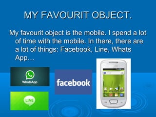 MY FAVOURIT OBJECT.MY FAVOURIT OBJECT.
My favourit object is the mobile. I spend a lotMy favourit object is the mobile. I spend a lot
of time with the mobile. In there, there areof time with the mobile. In there, there are
a lot of things: Facebook, Line, Whatsa lot of things: Facebook, Line, Whats
App…App…
 