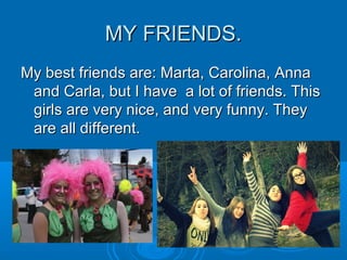 MY FRIENDS.MY FRIENDS.
My best friends are: Marta, Carolina, AnnaMy best friends are: Marta, Carolina, Anna
and Carla, but I have a lot of friends. Thisand Carla, but I have a lot of friends. This
girls are very nice, and very funny. Theygirls are very nice, and very funny. They
are all different.are all different.
 