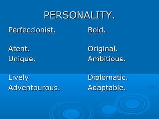 PERSONALITY.PERSONALITY.
Perfeccionist.Perfeccionist. Bold.Bold.
Atent.Atent. Original.Original.
Unique.Unique. Ambitious.Ambitious.
LivelyLively Diplomatic.Diplomatic.
Adventourous.Adventourous. Adaptable.Adaptable.
 