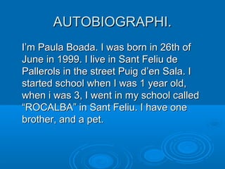 AUTOBIOGRAPHI.AUTOBIOGRAPHI.
I’m Paula Boada. I was born in 26th ofI’m Paula Boada. I was born in 26th of
June in 1999. I live in Sant Feliu deJune in 1999. I live in Sant Feliu de
Pallerols in the street Puig d’en Sala. IPallerols in the street Puig d’en Sala. I
started school when I was 1 year old,started school when I was 1 year old,
when i was 3, I went in my school calledwhen i was 3, I went in my school called
“ROCALBA” in Sant Feliu. I have one“ROCALBA” in Sant Feliu. I have one
brother, and a pet.brother, and a pet.
 