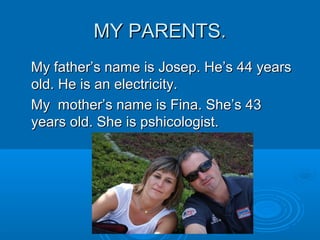 MY PARENTS.MY PARENTS.
My father’s name is Josep. He’s 44 yearsMy father’s name is Josep. He’s 44 years
old. He is an electricity.old. He is an electricity.
My mother’s name is Fina. She’s 43My mother’s name is Fina. She’s 43
years old. She is pshicologist.years old. She is pshicologist.
 