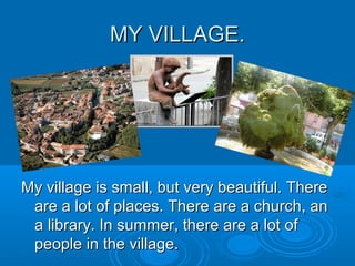 MY VILLAGE.MY VILLAGE.
My village is small, but very beautiful. ThereMy village is small, but very beautiful. There
are a lot of places. There are a church, anare a lot of places. There are a church, an
a library. In summer, there are a lot ofa library. In summer, there are a lot of
people in the village.people in the village.
 