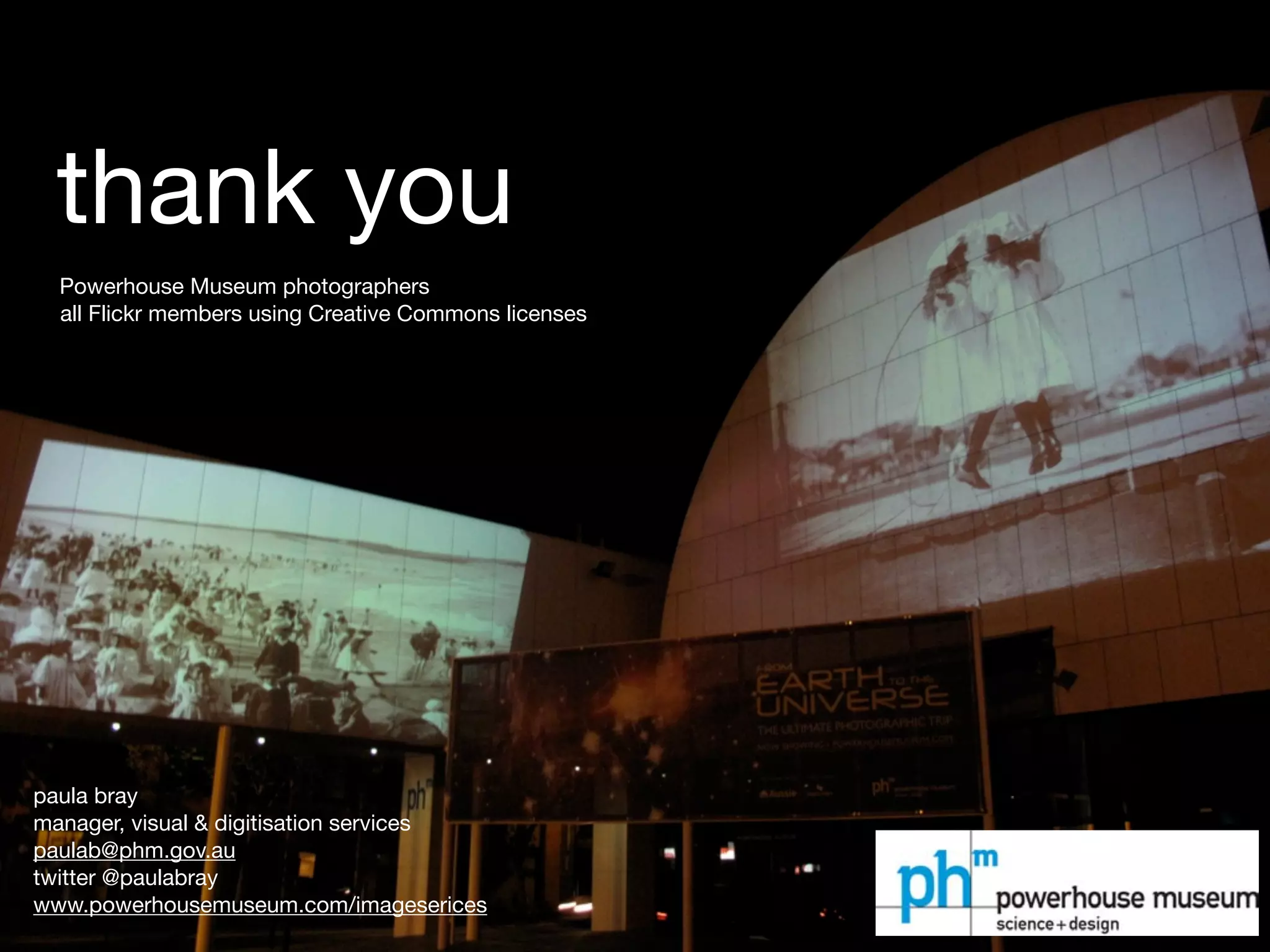 thank you
  Powerhouse Museum photographers
  all Flickr members using Creative Commons licenses




paula bray
manager, visual & digitisation services
paulab@phm.gov.au
twitter @paulabray
www.powerhousemuseum.com/imageserices
 