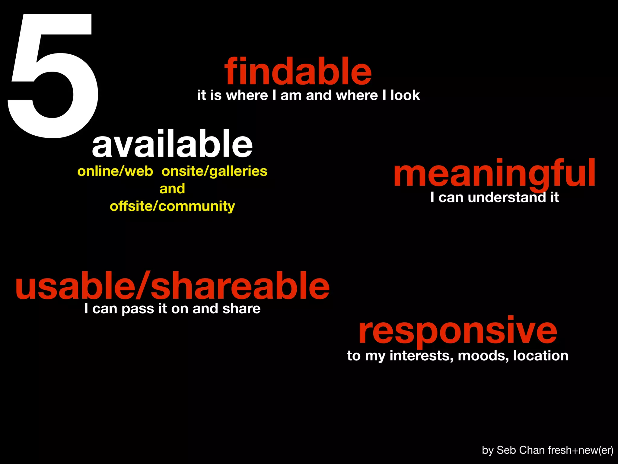 5   available
                        ﬁndable
                    it is where I am and where I look




   online/web onsite/galleries
                and
        offsite/community
                                                meaningful
                                                        I can understand it




usable/shareable
   I can pass it on and share

                                           responsive
                                          to my interests, moods, location




                                                               by Seb Chan fresh+new(er)
 