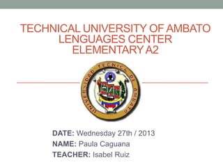 TECHNICAL UNIVERSITY OF AMBATO
LENGUAGES CENTER
ELEMENTARY A2

DATE: Wednesday 27th / 2013
NAME: Paula Caguana
TEACHER: Isabel Ruiz

 