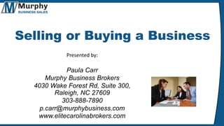 Selling or Buying a Business
Presented by:
Paula Carr
Murphy Business Brokers
4030 Wake Forest Rd, Suite 300,
Raleigh, NC 27609
303-888-7890
p.carr@murphybusiness.com
www.elitecarolinabrokers.com
 