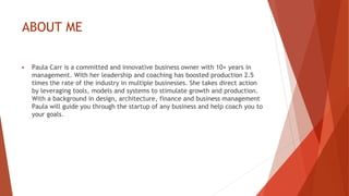 ABOUT ME
▶ Paula Carr is a committed and innovative business owner with 10+ years in
management. With her leadership and coaching has boosted production 2.5
times the rate of the industry in multiple businesses. She takes direct action
by leveraging tools, models and systems to stimulate growth and production.
With a background in design, architecture, finance and business management
Paula will guide you through the startup of any business and help coach you to
your goals.
 