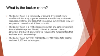 What is the locker room?
▶ The Locker Room is a community of servant driven real estate
coaches collaborating together to create a world-class platform of
resources, systems, and tools that helps serve our clients so they are
empowered to reach their fullest potential.
▶ The Locker Room is a symbolic representation of a safe environment
where relationships are formed, plans of action are created,
strategies are shared, and where we focus on the fundamentals that
we know wins championships.
▶ The Locker Room currently represents over 100 real estate coaches
and over 2,000 real estate agents.
 