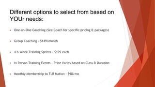 Different options to select from based on
YOUr needs:
▶ One-on-One Coaching (See Coach for specific pricing & packages)
▶ Group Coaching - $149/month
▶ 4-6 Week Training Sprints - $199 each
▶ In Person Training Events – Price Varies based on Class & Duration
▶ Monthly Membership to TLR Nation - $98/mo
 