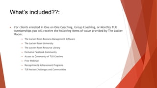 What’s included??:
▶ For clients enrolled in One on One Coaching, Group Coaching, or Monthly TLR
Memberships you will receive the following items of value provided by The Locker
Room:
▶ The Locker Room Business Management Software
▶ The Locker Room University
▶ The Locker Room Resource Library
▶ Exclusive Facebook Community
▶ Access to Community of TLR Coaches
▶ Free Webinars
▶ Recognition & Achievement Programs
▶ TLR Nation Challenges and Communities
 