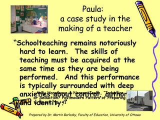 Paula:  a case study in the making of a teacher ,[object Object],Prepared by Dr. Martin Barlosky, Faculty of Education, University of Ottawa -Andy Hargreave & Noreen Jacka, “Induction or Seduction? Postmodern Patters of Preparing to Teach,” p. 41 
