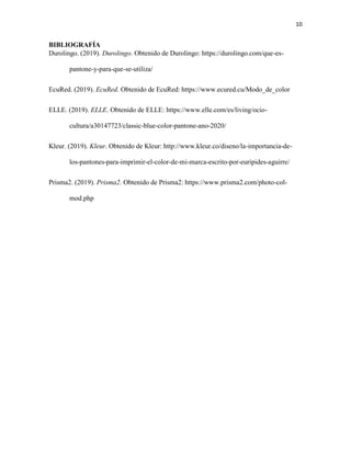 10
BIBLIOGRAFÍA
Durolingo. (2019). Durolingo. Obtenido de Durolingo: https://durolingo.com/que-es-
pantone-y-para-que-se-utiliza/
EcuRed. (2019). EcuRed. Obtenido de EcuRed: https://www.ecured.cu/Modo_de_color
ELLE. (2019). ELLE. Obtenido de ELLE: https://www.elle.com/es/living/ocio-
cultura/a30147723/classic-blue-color-pantone-ano-2020/
Kleur. (2019). Kleur. Obtenido de Kleur: http://www.kleur.co/diseno/la-importancia-de-
los-pantones-para-imprimir-el-color-de-mi-marca-escrito-por-euripides-aguirre/
Prisma2. (2019). Prisma2. Obtenido de Prisma2: https://www.prisma2.com/photo-col-
mod.php
 