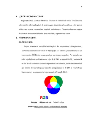 3
1. ¿QUÉ ES MODO DE COLOR?
Según (EcuRed, 2019) el Modo de color es el contenedor donde colocamos la
información sobre cada píxel de una imagen, determina el modelo de color que se
utiliza para mostrar en pantalla e imprimir las imágenes. Photoshop basa sus modos
de color en modelos establecidos para describir y reproducir el color.
2. MODOS DE COLOR
2.1. MODO RGB
Asigna un valor de intensidad a cada píxel. En imágenes de 8 bits por canal,
los valores de intensidad varían de 0 (negro) a 255 (blanco) para cada uno de los
componentes RGB (rojo, verde, azul) de una imagen en color. Por ejemplo, un
color rojo brillante podría tener un valor R de 246, un valor G de 20 y un valor B
de 50. Si los valores de los tres componentes son idénticos, se obtiene un tono de
gris neutro. Si los valores de todos los componentes es de 255, el resultado es
blanco puro, y negro puro si el valor es de 0. (Prisma2, 2019)
Imagen 1 - Elaborado por: Paula Cevallos
Fuente: https://www.prisma2.com/photo-col-mod.php
 