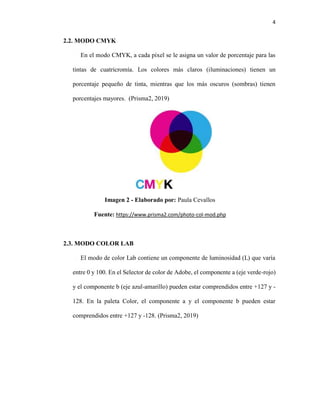 4
2.2. MODO CMYK
En el modo CMYK, a cada píxel se le asigna un valor de porcentaje para las
tintas de cuatricromía. Los colores más claros (iluminaciones) tienen un
porcentaje pequeño de tinta, mientras que los más oscuros (sombras) tienen
porcentajes mayores. (Prisma2, 2019)
Imagen 2 - Elaborado por: Paula Cevallos
Fuente: https://www.prisma2.com/photo-col-mod.php
2.3. MODO COLOR LAB
El modo de color Lab contiene un componente de luminosidad (L) que varía
entre 0 y 100. En el Selector de color de Adobe, el componente a (eje verde-rojo)
y el componente b (eje azul-amarillo) pueden estar comprendidos entre +127 y -
128. En la paleta Color, el componente a y el componente b pueden estar
comprendidos entre +127 y -128. (Prisma2, 2019)
 
