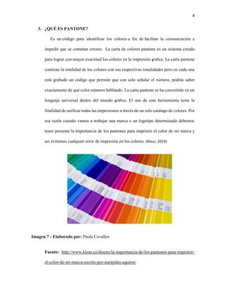 8
3. ¿QUÉ ES PANTONE?
Es un código para identificar los colores a fin de facilitar la comunicación e
impedir que se cometan errores. La carta de colores pantone es un sistema creado
para lograr con mayor exactitud los colores en la impresión gráfica. La carta pantone
contiene la totalidad de los colores con sus respectivas tonalidades pero en cada una
está grabado un código que permite que con solo señalar el número, podrás saber
exactamente de qué color estamos hablando. La carta pantone se ha convertido en un
lenguaje universal dentro del mundo gráfico. El uso de esta herramienta tiene la
finalidad de unificar todas las impresiones a través de un solo catálogo de colores. Por
esa razón cuando vamos a trabajar una marca o un logotipo determinado debemos
tener presente la importancia de los pantones para imprimir el color de mi marca y
así evitamos cualquier error de impresión en los colores. (Kleur, 2019)
Imagen 7 - Elaborado por: Paula Cevallos
Fuente: http://www.kleur.co/diseno/la-importancia-de-los-pantones-para-imprimir-
el-color-de-mi-marca-escrito-por-euripides-aguirre/
 