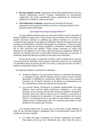 Del área cognitiva-verbal: imaginación, creatividad, agilidad mental, memoria,
atención, pensamiento creativo, lenguaje, interpretación de conocimiento,
comprensión del mundo, pensamiento lógico, seguimiento de instrucciones,
amplitud de vocabulario, expresión de ideas.
De la Dimensión Académica: apropiación de contenidos de diversas
asignaturas, pero en especial, de lectura, escritura y matemática donde el niño
presenta mayores dificultades.
¿Qué objetivos persigue un juego didáctico?
Un juego didáctico debería contar con una serie de objetivos que le permitirán al
docente establecer las metas que se desean lograr con los alumnos, entre los objetivos se
pueden mencionar: plantear un problema que deberá resolverse en un nivel de
comprensión que implique ciertos grados de dificultad. Afianzar de manera atractiva los
conceptos, procedimientos y actitudes contempladas en el programa. Ofrecer un medio
para trabajar en equipo de una manera agradable y satisfactoria. Reforzar habilidades
que el niño necesitará más adelante. Educar porque constituye un medio para
familiarizar a los jugadores con las ideas y datos de numerosas asignaturas. Brindar un
ambiente de estímulo tanto para la creatividad intelectual como para la emocional. Y
finalmente, desarrollar destrezas en donde el niño posee mayor dificultad.
En este tipo de juegos se combinan el método visual, la palabra de los maestros
y las acciones de los educandos con los juguetes, materiales, piezas etc. Así, el educador
o la educadora dirige la atención de éstos, los orienta, y logra que precisen sus ideas y
amplíen su experiencia (García, 2006).
En cada juego didáctico se destacan tres elementos:
El objetivo didáctico. Es el que precisa el juego y su contenido. Por ejemplo,
si se propone el juego «Busca la pareja», lo que se quiere es que los infantes
desarrollen la habilidad de correlacionar objetos diversos como naranjas,
manzanas, etc. El objetivo educativo se les plantea en correspondencia con
los conocimientos y modos de conducta que hay que fijar.
Las acciones lúdicas. Constituyen un elemento imprescindible del juego
didáctico. Estas acciones deben manifestarse claramente y, si no están
presentes, no hay un juego, sino tan solo un ejercicio didáctico. Estimulan la
actividad, hacen más ameno el proceso de la enseñanza y acrecientan la
atención voluntaria de los educandos. Un rasgo característico de la acción
lúdica es la manifestación de la actividad con fines lúdicos; por ejemplo,
cuando arman un rompecabezas ellos van a reconocer qué cambios se han
producido con las partes que lo forman.
Los maestros deben tener en cuenta que, en esta edad, el juego didáctico es
parte de una actividad dirigida o pedagógica, pero no necesariamente ocupa todo el
tiempo que esta tiene asignado.
Las reglas del juego. Constituyen un elemento organizativo del mismo.
Estas reglas son las que van a determinar qué y cómo hacer las cosas, y
 