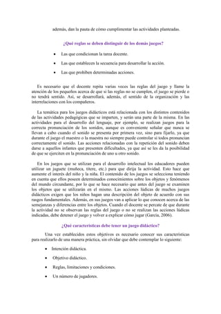 además, dan la pauta de cómo cumplimentar las actividades planteadas.
¿Qué reglas se deben distinguir de los demás juegos?
Las que condicionan la tarea docente.
Las que establecen la secuencia para desarrollar la acción.
Las que prohíben determinadas acciones.
Es necesario que el docente repita varias veces las reglas del juego y llame la
atención de los pequeños acerca de que si las reglas no se cumplen, el juego se pierde o
no tendrá sentido. Así, se desarrollará, además, el sentido de la organización y las
interrelaciones con los compañeros.
La temática para los juegos didácticos está relacionada con los distintos contenidos
de las actividades pedagógicas que se imparten, y serán una parte de la misma. En las
actividades para el desarrollo del lenguaje, por ejemplo, se realizan juegos para la
correcta pronunciación de los sonidos, aunque es conveniente señalar que nunca se
llevan a cabo cuando el sonido se presenta por primera vez, sino para fijarlo, ya que
durante el juego el maestro o la maestra no siempre puede controlar si todos pronuncian
correctamente el sonido. Las acciones relacionadas con la repetición del sonido deben
darse a aquellos infantes que presenten dificultades, ya que así se les da la posibilidad
de que se ejerciten en la pronunciación de uno u otro sonido.
En los juegos que se utilizan para el desarrollo intelectual los educadores pueden
utilizar un juguete (muñeca, títere, etc.) para que dirija la actividad. Esto hace que
aumente el interés del niño y la niña. El contenido de los juegos se selecciona teniendo
en cuenta que ellos poseen determinados conocimientos sobre los objetos y fenómenos
del mundo circundante, por lo que se hace necesario que antes del juego se examinen
los objetos que se utilizarán en el mismo. Las acciones lúdicas de muchos juegos
didácticos exigen que los niños hagan una descripción del objeto de acuerdo con sus
rasgos fundamentales. Además, en sus juegos van a aplicar lo que conocen acerca de las
semejanzas y diferencias entre los objetos. Cuando el docente se percate de que durante
la actividad no se observan las reglas del juego o no se realizan las acciones lúdicas
indicadas, debe detener el juego y volver a explicar cómo jugar (García, 2006).
¿Qué características debe tener un juego didáctico?
Una vez establecidos estos objetivos es necesario conocer sus características
para realizarlo de una manera práctica, sin olvidar que debe contemplar lo siguiente:
Intención didáctica.
Objetivo didáctico.
Reglas, limitaciones y condiciones.
Un número de jugadores.
 