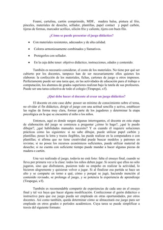 Foami, cartulina, cartón comprimido, MDF, madera balsa, pintura al frío,
pinceles, materiales de desecho, sellador, plantillas, papel contact y papel carbón,
tijeras de formas, marcador acrílico, silicón frío y caliente, tijera con buen filo.
¿Cómo se puede presentar el juego didáctico?
Con materiales resistentes, adecuados y de alta calidad.
Colores armoniosamente combinados y llamativos.
Protegerlos con sellador.
En la caja debe tener: objetivo didáctico, instrucciones, edades y contenido.
También es necesario considerar, el costo de los materiales. No tiene por qué ser
cubierto por los docentes, tampoco han de ser necesariamente ellos quienes los
elaboren: la confección de los materiales, fichas, cartones de juego u otros impresos.
Perfectamente puede ser una tarea que, en las actividades de educación para el trabajo o
computación, los alumnos de grados superiores realizan bajo la tutela de sus profesores.
Puede ser una tarea colectiva de todo el colegio (Tirapegui, s/f).
¿Qué debe hacer el docente al crear un juego didáctico?
El docente en este caso debe: poseer un mínimo de conocimiento sobre el tema,
no olvidar el fin didáctico, dirigir el juego con una actitud sencilla y activa, establecer
las reglas de forma muy clara, formar parte de los jugadores y determinar la etapa
psicológica en la que se encuentre el niño o los niños.
Entonces, aquí es donde surgen algunas interrogantes, el docente en esta etapa
de elaboración del juego se comienza a preguntar ¿cómo lo hago?, ¿qué le puedo
dibujar?, ¿qué habilidades manuales necesito? Y es cuando él requiere soluciones
prácticas como las siguientes: si no sabe dibujar, puede utilizar papel carbón y
plantillas; posee la letra y trazos ilegibles, las puede realizar en la computadora o con
plantillas; si afirma que no tiene creatividad puede buscar modelos y patrones en
revistas; si no posee los recursos económicos suficientes, puede utilizar material de
desecho; si no cuenta con suficiente tiempo puede mandar a hacer algunas piezas de
madera o cartón.
Una vez realizado el juego, todavía no está listo: falta el ensayo final, cuando se
lleva por primera vez a la clase: todos los niños deben jugar. Si ocurre que ellos no sólo
jugaron, sino que disfrutaron, pusieron todo su empeño en realizar la actividad, lo
hicieron alegremente y quisieran volver a jugar. Si al finalizar esa partida se hace un
alto y se comparte en torno a qué, cómo y porqué se jugó, haciendo mención al
contenido revisado, se prolonga el juego, y se potencia la experiencia de aprendizaje
(Tirapegui, s/f).
También es recomendable compartir de experiencias de cada uno en el ensayo
final y tal vez haya que hacer alguna modificación. Confeccionar el guión didáctico o
instructivo para que ese juego pueda ser empleado en otras oportunidades, por otros
docentes. Así como también, queda determinar cómo se almacenará ese juego para ser
empleado en otros grados o períodos académicos. Cuya tarea se puede simplificar a
través del siguiente formato:
 