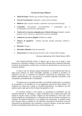 Formato del Juego Didáctico
Título del Juego: Nombre que recibirá el juego seleccionado.
Área de Conocimiento: Asignatura al que estará orientado.
Objetivos: Qué se quiere enseñar y aprender con la ejecución del juego.
Contenidos: Conceptuales, procedimentales y actitudinales que se
correspondan con el área de conocimiento.
Nombre de la estructura adaptada para el diseño del juego: Ejemplo: dominó,
memoria. De lo contrario se explicará la estructura diseñada.
Audiencia a la cual va dirigido: Población y edades.
Número de jugadores: Cuántas personas pueden participar (mínimo y
máximo).
Duración: Tiempo.
Materiales utilizados: Lista de materiales.
Instrucciones: Se indicará paso por paso cómo se desarrollará el juego.
(Formato elaborado por Prof. Paula Chacón, 2007).
Este formato permitirá centrar el objetivo que se tiene con el juego y tener
presentes los contenidos a trabajar, así como poder utilizarlo para la audiencia adecuada,
el número de participantes y poder tener a la mano las instrucciones en caso de que sea
necesario repetirlas.
La idea es que los alumnos jueguen diariamente, no precisamente que todo sea
juego (pues entonces no serían actividades separadas, se perdería la novedad o la
sorpresa), sino que se combinen con diferentes experiencias de aprendizaje, foros,
debates, dramatizaciones, etc., para promover o ejercitar contenidos curriculares, sean
conceptuales, procedimentales o actitudinales.
Un aspecto que no se puede descuidar, es lo referido a quién gana. La existencia
de un ganador (o un perdedor) no es un ingrediente esencial del juego infantil. Los
estudiosos nos dicen que el juego es actividad improductiva. Los deportes son otro
capítulo aparte, dado que en ellos la figura del ganador es vital.
Es necesario referirse a otro aspecto. La tecnología ha contribuido con una
variedad ilimitada de videojuegos y juegos informáticos que ocupan buena parte del
tiempo de nuestros niños y jóvenes. Algunos de ellos fomentan el “todo vale” como
norma aceptable de comportamiento y a estimular todo tipo de actitudes insolidarias y/o
violentas. No podemos oponernos a esa realidad, pues entretienen, ni competir contra
ella. Nuestras clases no pueden ser tan diferentes, necesitamos diversificar el tipo de
experiencias de aprendizaje a que sometemos a nuestros alumnos, ya que para muchos
de ellos el computador forma parte de sus vidas (Tirapegui, s/f).
 