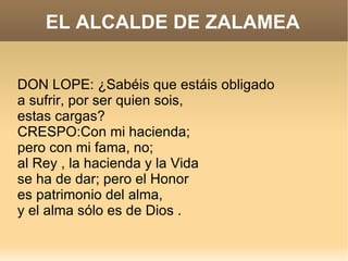 EL ALCALDE DE ZALAMEA DON LOPE: ¿Sabéis que estáis obligado a sufrir, por ser quien sois, estas cargas? CRESPO:Con mi hacienda; pero con mi fama, no; al Rey , la hacienda y la Vida  se ha de dar; pero el Honor es patrimonio del alma, y el alma sólo es de Dios . 